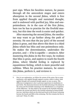 part sign. When his faculties mature, he passes
through all the antecedent stages and enters
absorption in the second jhàna, which is free
from applied thought and sustained thought,
and is endowed with purified joy, bliss and onepointedness. As in the case of the first jhàna,
here too he has to practise for the fivefold mastery, but this time the work is easier and quicker.
After mastering the second jhàna, the meditator may want to go further along the path of
serenity. He sees that the joy (pãti) of the second
jhàna is gross, and that above this there is a third
jhàna which has bliss and one-pointedness only.
He makes the determination, undertakes the
practice, and — if he is capable — attains it. After
mastering this jhàna in the five ways, he realizes
that bliss is gross, and aspires to reach the fourth
jhàna, where blissful feeling is replaced by
equanimous feeling, which is more peaceful and
sublime. When his practice matures, he enters
this jhàna, perfects it, and reviews it.
9.

Here in our explanation, we follow the system of the suttas. But to some
meditators, only applied thought appears as gross, while to others, both
applied thought and sustained thought appear at once as gross. This
difference in judgement is due to previous experiences in meditation in
past births. The distinction between the fourfold reckoning of the jhànas in
the suttas and the fivefold reckoning in the Abhidhamma is a recognition
of this difference. “So that which is the second in the fourfold reckoning
becomes the second and third in the fivefold reckoning by being divided
into two. And those which are the third and fourth in the former reckoning
become the fourth and fifth in this reckoning. The first remains the first in
each case” (Vism. IV, 202).

41

 
