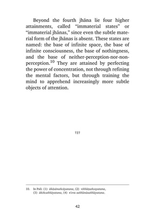 Beyond the fourth jhàna lie four higher
attainments, called “immaterial states” or
“immaterial jhànas,” since even the subtle material form of the jhànas is absent. These states are
named: the base of infinite space, the base of
infinite consciousness, the base of nothingness,
and the base of neither-perception-nor-nonperception.10 They are attained by perfecting
the power of concentration, not through refining
the mental factors, but through training the
mind to apprehend increasingly more subtle
objects of attention.

†‡†

10.

In Pali: (1) àkàsàna¤càyatana, (2) vi¤¤àõa¤cayatana,
(3) àki¤ca¤¤àyatana, (4) n’eva sa¤¤ànàsa¤¤àyatana.

42

 