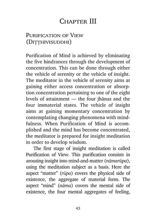 Chapter III
Purification of View
(Diññhivisuddhi)
Purification of Mind is achieved by eliminating
the five hindrances through the development of
concentration. This can be done through either
the vehicle of serenity or the vehicle of insight.
The meditator in the vehicle of serenity aims at
gaining either access concentration or absorption concentration pertaining to one of the eight
levels of attainment — the four jhànas and the
four immaterial states. The vehicle of insight
aims at gaining momentary concentration by
contemplating changing phenomena with mindfulness. When Purification of Mind is accomplished and the mind has become concentrated,
the meditator is prepared for insight meditation
in order to develop wisdom.
The first stage of insight meditation is called
Purification of View. This purification consists in
arousing insight into mind-and-matter (nàmaråpa),
using the meditation subject as a basis. Here the
aspect “matter” (råpa) covers the physical side of
existence, the aggregate of material form. The
aspect “mind” (nàma) covers the mental side of
existence, the four mental aggregates of feeling,
43

 