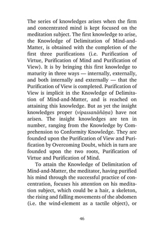 The series of knowledges arises when the firm
and concentrated mind is kept focused on the
meditation subject. The first knowledge to arise,
the Knowledge of Delimitation of Mind-andMatter, is obtained with the completion of the
first three purifications (i.e. Purification of
Virtue, Purification of Mind and Purification of
View). It is by bringing this first knowledge to
maturity in three ways — internally, externally,
and both internally and externally — that the
Purification of View is completed. Purification of
View is implicit in the Knowledge of Delimitation of Mind-and-Matter, and is reached on
attaining this knowledge. But as yet the insight
knowledges proper (vipassanà¤àõa) have not
arisen. The insight knowledges are ten in
number, ranging from the Knowledge by Comprehension to Conformity Knowledge. They are
founded upon the Purification of View and Purification by Overcoming Doubt, which in turn are
founded upon the two roots, Purification of
Virtue and Purification of Mind.
To attain the Knowledge of Delimitation of
Mind-and-Matter, the meditator, having purified
his mind through the successful practice of concentration, focuses his attention on his meditation subject, which could be a hair, a skeleton,
the rising and falling movements of the abdomen
(i.e. the wind-element as a tactile object), or
46

 