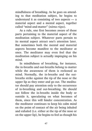 mindfulness of breathing. As he goes on attending to that meditation subject, he begins to
understand it as consisting of two aspects — a
material aspect and a mental aspect, together
called “mind-and-matter” (nàma-råpa).
As a rule, one first becomes aware of those
parts pertaining to the material aspect of the
meditation subject. Whatever parts pertain to
its mental aspect attract one’s attention later.
But sometimes both the mental and material
aspects become manifest to the meditator at
once. The meditator may even feel that the
meditation subject is actually impinging on his
mind.
In mindfulness of breathing, for instance,
the in-breaths and out-breaths belong to matter
while the awareness of them is reckoned as
mind. Normally, the in-breaths and the outbreaths strike against the tip of the nose or the
upper lip as they enter and go out. The meditator should pay attention only to the occurrence
of in-breathing and out-breathing. He should
not follow the in-breaths inside the body or
outside it, speculating on what becomes of
them, since this will hinder concentration. As
the meditator continues to keep his calm mind
on the point of contact of the air being inhaled
and exhaled (i.e. either at the tip of the nose or
on the upper lip), he begins to feel as though his
47

 