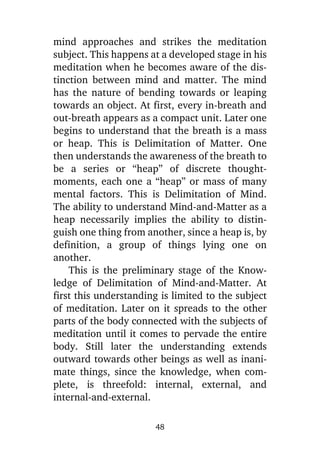 mind approaches and strikes the meditation
subject. This happens at a developed stage in his
meditation when he becomes aware of the distinction between mind and matter. The mind
has the nature of bending towards or leaping
towards an object. At first, every in-breath and
out-breath appears as a compact unit. Later one
begins to understand that the breath is a mass
or heap. This is Delimitation of Matter. One
then understands the awareness of the breath to
be a series or “heap” of discrete thoughtmoments, each one a “heap” or mass of many
mental factors. This is Delimitation of Mind.
The ability to understand Mind-and-Matter as a
heap necessarily implies the ability to distinguish one thing from another, since a heap is, by
definition, a group of things lying one on
another.
This is the preliminary stage of the Knowledge of Delimitation of Mind-and-Matter. At
first this understanding is limited to the subject
of meditation. Later on it spreads to the other
parts of the body connected with the subjects of
meditation until it comes to pervade the entire
body. Still later the understanding extends
outward towards other beings as well as inanimate things, since the knowledge, when complete, is threefold: internal, external, and
internal-and-external.
48

 