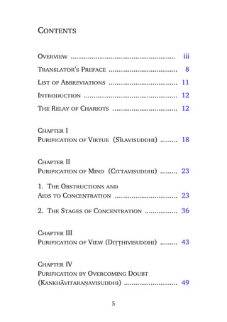 Contents

Overview .......................................................

iii

Translator’s Preface ....................................

8

.

List of Abbreviations .................................... 11
Introduction ................................................. 12
The Relay of Chariots .................................. 12

Chapter I
Purification of Virtue (Sãlavisuddhi) ......... 18

Chapter II
Purification of Mind (Cittavisuddhi) ......... 23
1. The Obstructions and
Aids to Concentration ................................. 23
2. The Stages of Concentration ................. 36

Chapter III
Purification of View (Diññhivisuddhi) ......... 43

Chapter IV
Purification by Overcoming Doubt
(Kankhàvitaraõavisuddhi) ............................ 49
5

 