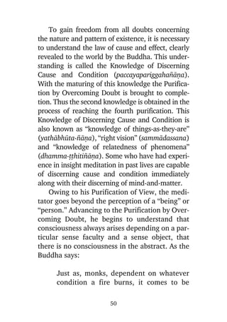 To gain freedom from all doubts concerning
the nature and pattern of existence, it is necessary
to understand the law of cause and effect, clearly
revealed to the world by the Buddha. This understanding is called the Knowledge of Discerning
Cause and Condition (paccayapariggaha¤àõa).
With the maturing of this knowledge the Purification by Overcoming Doubt is brought to completion. Thus the second knowledge is obtained in the
process of reaching the fourth purification. This
Knowledge of Discerning Cause and Condition is
also known as “knowledge of things-as-they-are”
(yathàbhåta-¤àõa), “right vision” (sammàdassana)
and “knowledge of relatedness of phenomena”
(dhamma-ññhiti¤àõa). Some who have had experience in insight meditation in past lives are capable
of discerning cause and condition immediately
along with their discerning of mind-and-matter.
Owing to his Purification of View, the meditator goes beyond the perception of a “being” or
“person.” Advancing to the Purification by Overcoming Doubt, he begins to understand that
consciousness always arises depending on a particular sense faculty and a sense object, that
there is no consciousness in the abstract. As the
Buddha says:
Just as, monks, dependent on whatever
condition a fire burns, it comes to be
50

 