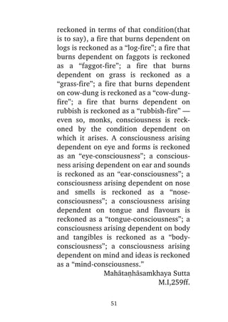 reckoned in terms of that condition(that
is to say), a fire that burns dependent on
logs is reckoned as a “log-fire”; a fire that
burns dependent on faggots is reckoned
as a “faggot-fire”; a fire that burns
dependent on grass is reckoned as a
“grass-fire”; a fire that burns dependent
on cow-dung is reckoned as a “cow-dungfire”; a fire that burns dependent on
rubbish is reckoned as a “rubbish-fire” —
even so, monks, consciousness is reckoned by the condition dependent on
which it arises. A consciousness arising
dependent on eye and forms is reckoned
as an “eye-consciousness”; a consciousness arising dependent on ear and sounds
is reckoned as an “ear-consciousness”; a
consciousness arising dependent on nose
and smells is reckoned as a “noseconsciousness”; a consciousness arising
dependent on tongue and flavours is
reckoned as a “tongue-consciousness”; a
consciousness arising dependent on body
and tangibles is reckoned as a “bodyconsciousness”; a consciousness arising
dependent on mind and ideas is reckoned
as a “mind-consciousness.”
Mahàtaõhàsamkhaya Sutta
M.I,259ff.
51

 
