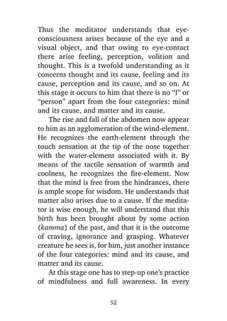 Thus the meditator understands that eyeconsciousness arises because of the eye and a
visual object, and that owing to eye-contact
there arise feeling, perception, volition and
thought. This is a twofold understanding as it
concerns thought and its cause, feeling and its
cause, perception and its cause, and so on. At
this stage it occurs to him that there is no “I” or
“person” apart from the four categories: mind
and its cause, and matter and its cause.
The rise and fall of the abdomen now appear
to him as an agglomeration of the wind-element.
He recognizes the earth-element through the
touch sensation at the tip of the nose together
with the water-element associated with it. By
means of the tactile sensation of warmth and
coolness, he recognizes the fire-element. Now
that the mind is free from the hindrances, there
is ample scope for wisdom. He understands that
matter also arises due to a cause. If the meditator is wise enough, he will understand that this
birth has been brought about by some action
(kamma) of the past, and that it is the outcome
of craving, ignorance and grasping. Whatever
creature he sees is, for him, just another instance
of the four categories: mind and its cause, and
matter and its cause.
At this stage one has to step-up one’s practice
of mindfulness and full awareness. In every
52

 