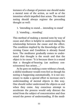 instance of a change of posture one should make
a mental note of the action, as well as of the
intention which impelled that acton. The mental
noting should always register the preceding
thought as well:
1. ‘intending to stand… intending to stand’
2. ‘standing… standing’.
This method of making a mental note by way of
cause and effect is helpful in understanding the
relationship between the cause and the effect.
The condition implied by the Knowledge of Discerning Cause and Condition is already found
here. The meditator gradually comes to understand that thought is the result and that the
object is its cause: “It is because there is a sound
that a thought-of-hearing (an auditory consciousness) has arisen….”
As he goes on making a note without a break,
a skilful meditator would even feel as though his
noting is happening automatically. It is not necessary to make a special effort to increase one’s
understanding of mental objects in this way.
One should rather understand the objects as and
when they come. Any conscious attempt to
accelerate the process would only distract the
mind from the subject of concentration and thus
retard the power of understanding. If the medi53

 