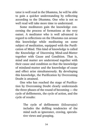 tator is well read in the Dhamma, he will be able
to gain a quicker understanding by reflecting
according to the Dhamma. One who is not so
well read will take more time to understand.
Some meditators gain the knowledge concerning the process of formations at the very
outset. A meditator who is well advanced in
regard to reflections on the Dhamma can arouse
this knowledge while meditating on some
subject of meditation, equipped with the Purification of Mind. This kind of knowledge is called
the Knowledge of Discerning Mind-and-Matter
together with Cause and Condition. That is,
mind and matter are understood together with
their cause and condition so that the knowledge
of mindand-matter and the knowledge of cause
and effect arise simultaneously. By developing
this knowledge, the Purification by Overcoming
Doubt is attained.
One who has reached the stage of Purification by Overcoming Doubt clearly understands
the three phases of the round of becoming — the
cycle of defilements, the cycle of action, and the
cycle of results:
The cycle of defilements (kilesavañña)
includes the defiling tendencies of the
mind such as ignorance, craving, speculative views and grasping.
54

 