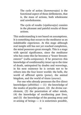 The cycle of action (kammavañña) is the
functional aspect of those defilements, that
is, the mass of actions, both wholesome
and unwholesome.
The cycle of results (vipàkavañña) consists
in the pleasant and painful results of those
actions.
This understanding is not based on assumptions.
It is something that occurs to the meditator as an
indubitable experience. At this stage although
real insight still has not yet reached completion,
the mind possesses great strength. This is a stage
with special significance, since the meditator
who has come this far becomes a “lesser Streamenterer” (culla-sotàpanna). If he preserves this
knowledge of conditionality intact up to the time
of death, unimpaired by doubts and waverings,
in his next existence he is certain not to be
reborn into the four lower worlds: the hells, the
world of afflicted spirits (petas), the animal
kingdom, and the world of titans (asuras).
For one who already possesses the five direct
knowledges (abhi¤¤a) — (1) the knowledge of
the modes of psychic power, (2) the divine earelement, (3) the penetration of other minds,
(4) the knowledge of recollecting past lives,
and (5) the knowledge of the passing away and
re-arising of beings — it is sometimes possible,
55

 