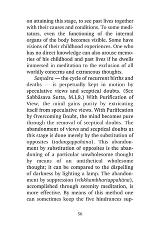 on attaining this stage, to see past lives together
with their causes and conditions. To some meditators, even the functioning of the internal
organs of the body becomes visible. Some have
visions of their childhood experiences. One who
has no direct knowledge can also arouse memories of his childhood and past lives if he dwells
immersed in meditation to the exclusion of all
worldly concerns and extraneous thoughts.
Saüsàra — the cycle of recurrent births and
deaths — is perpetually kept in motion by
speculative views and sceptical doubts. (See
Sabbàsava Sutta, M.I,8.) With Purification of
View, the mind gains purity by extricating
itself from speculative views. With Purification
by Overcoming Doubt, the mind becomes pure
through the removal of sceptical doubts. The
abandonment of views and sceptical doubts at
this stage is done merely by the substitution of
opposites (tadangappahàna). This abandonment by substitution of opposites is the abandoning of a particular unwholesome thought
by means of an antithetical wholesome
thought; it can be compared to the dispelling
of darkness by lighting a lamp. The abandonment by suppression (vikkhambhariappahàna),
accomplished through serenity meditation, is
more effective. By means of this method one
can sometimes keep the five hindrances sup56

 