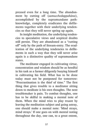 pressed even for a long time. The abandonment by cutting off (samucchedappahàna),
accomplished by the supramundane pathknowledge, completely eradicates the defilements together with their underlying tendencies so that they will never spring up again.
In insight meditation, the underlying tendencies to speculative views and sceptical doubts
still persist. They are abandoned as a “cutting
off” only by the path of Stream-entry. The eradication of the underlying tendencies to defilements in such a way that they will never arise
again is a distinctive quality of supramundane
states.
The meditator engaged in cultivating virtue,
concentration and wisdom should be as heedful
in his task as a farmer diligently busying himself
in cultivating his field. What has to be done
today must not be postponed for tomorrow:
“Procrastination is the thief of time.” The first
thing that gives trouble to a meditator sitting
down to meditate is his own thoughts. The next
troublemaker is pain. To combat thoughts, one
has to be skilful in making a mental note of
them. When the mind tries to play truant by
leaving the meditation subject and going astray,
one should make a mental note: ‘Mind strays,
mind strays.’ If one goes on with mental noting
throughout the day, one can, to a great extent,
57

 
