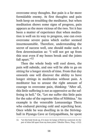overcome stray thoughts. But pain is a far more
formidable enemy. At first thoughts and pain
both keep on troubling the meditator, but when
meditation shows some signs of progress, pain
appears as the more vicious of the two. Yet it has
been a matter of experience that when meditation is well on its way to progress, one can even
overcome severe pains which earlier seemed
insurmountable. Therefore, understanding the
secret of success well, one should make such a
firm determination as: “I will not get up from
this seat even if my bones break and the joints
fall apart.”12
Then the whole body will cool down, the
pain will subside, and one will be able to go on
sitting for a longer stretch of time. From that day
onwards one will discover the ability to have
longer sittings in meditation without pain. A
meditator has to arouse the right amount of
courage to overcome pain, thinking: “After all,
this little suffering is not as oppressive as the suffering in hell.” Or, “Let me suffer this little pain
for the sake of the supreme bliss of Nibbàna.” An
example is the venerable Lomasanàga Thera
who endured piercing cold and scprching heat.
Once while he was dwelling in in the Strivinghall in Piyanga Cave at Cetiyapabbata, he spent
12.

“Let this body break up, if it must; let lumps of flesh lay scattered; let the
pair of shins fall apart from my knee-joints.”(Mudita Thera, Thag. v.312)

58

 