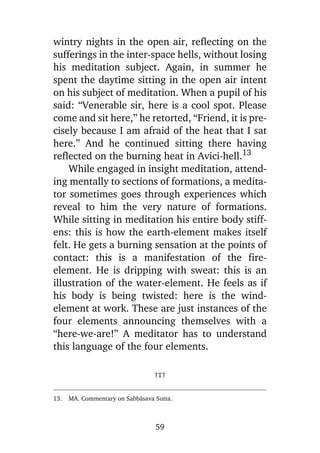 wintry nights in the open air, reflecting on the
sufferings in the inter-space hells, without losing
his meditation subject. Again, in summer he
spent the daytime sitting in the open air intent
on his subject of meditation. When a pupil of his
said: “Venerable sir, here is a cool spot. Please
come and sit here,” he retorted, “Friend, it is precisely because I am afraid of the heat that I sat
here.” And he continued sitting there having
reflected on the burning heat in Avici-hell.13
While engaged in insight meditation, attending mentally to sections of formations, a meditator sometimes goes through experiences which
reveal to him the very nature of formations.
While sitting in meditation his entire body stiffens: this is how the earth-element makes itself
felt. He gets a burning sensation at the points of
contact: this is a manifestation of the fireelement. He is dripping with sweat: this is an
illustration of the water-element. He feels as if
his body is being twisted: here is the windelement at work. These are just instances of the
four elements announcing themselves with a
“here-we-are!” A meditator has to understand
this language of the four elements.
†‡†
13.

MA. Commentary on Sabbàsava Sutta.

59

 