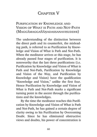 Chapter V
Purification by Knowledge and
Vision of What is Path and Not-Path
(Maggàmagga¤àõadassanavisuddhi)
The understanding of the distinction between
the direct path and its counterfeit, the misleading path, is referred to as Purification by Knowledge and Vision of What is Path and Not-Path.
When the meditator arrives at this stage, he has
already passed four stages of purification. It is
noteworthy that the last three purifications (i.e.
Purification by Knowledge and Vision of What is
Path and Not-Path, Purification by Knowledge
and Vision of the Way, and Purification by
Knowledge and Vision) have the qualification
“Knowledge and Vision,” unlike the first four.
Hence Purification by Knowledge and Vision of
What is Path and Not-Path marks a significant
turning point in the ascent through the purifications and the knowledges.
By the time the meditator reaches this Purification by Knowledge and Vision of What is Path
and Not-Path, he has gained a certain degree of
clarity owing to his Purification by Overcoming
Doubt. Since he has eliminated obstructive
views and doubts, his power of concentration is
60

 