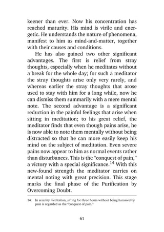 keener than ever. Now his concentration has
reached maturity. His mind is virile and energetic. He understands the nature of phenomena,
manifest to him as mind-and-matter, together
with their causes and conditions.
He has also gained two other significant
advantages. The first is relief from stray
thoughts, especially when he meditates without
a break for the whole day; for such a meditator
the stray thoughts arise only very rarely, and
whereas earlier the stray thoughts that arose
used to stay with him for a long while, now he
can dismiss them summarily with a mere mental
note. The second advantage is a significant
reduction in the painful feelings that arise when
sitting in meditation; to his great relief, the
meditator finds that even though pains arise, he
is now able to note them mentally without being
distracted so that he can more easily keep his
mind on the subject of meditation. Even severe
pains now appear to him as normal events rather
than disturbances. This is the “conquest of pain,”
a victory with a special significance.14 With this
new-found strength the meditator carries on
mental noting with great precision. This stage
marks the final phase of the Purification by
Overcoming Doubt.
14.

In serenity meditation, sitting for three hours without being harassed by
pain is regarded as the “conquest of pain.”

61

 
