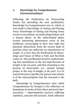 1.

Knowledge by Comprehension
(Sammasana¤àõa)

Following the Purification by Overcoming
Doubt, but preceding the next purification,
Knowledge by Comprehension sets in, which in
turn leads to Knowledge of Arising and Passing
Away. Knowledge of Arising and Passing Away
occurs in two phases: an undeveloped phase and
a mature phase. In the undeveloped phase
certain interesting phenomena occur to the
meditator, encouraging in their own right but
potential distractions from the correct path of
practice; these are called the ten imperfections of
insight. It is here that the Purification by Knowledge and Vision of What is Path and Not-Path
comes in. This purification involves understanding that attachment to the ten imperfections of
insight is the not-path, and that attending to the
process of observation (i.e. mental noting)
proper to the way of insight, is the path. It is so
named because it purifies the person who attains
it of the misconception that the not-path is the
path.
Knowledge by Comprehension (also called
Comprehension by Groups) is the reflection on
formations in terms of their three universal characteristics — impermanence (anicca), suffering
(dukkha), and not-self (anattà). Such reflection
62

 