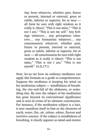 Any form whatever, whether past, future
or present, internal or external, gross or
subtle, inferior or superior, far or near —
all form he sees with right wisdom as it
really is (thus): “This is not mine,” “This is
not I am,” “This is not my self.” Any feelings whatever… any perceptions whatever… any formations whatever… any
consciousness whatever, whether past,
future or present, internal or external,
gross or subtle, inferior or superior, far or
near — all consciousness he sees with right
wisdom as it really is (thus): “This is not
mine,” “This is not I am,” “This is not
myself.” (A.II,171)
Now, let-us see how an ordinary meditator can
apply this formula as a guide to comprehension.
Suppose the meditator is keeping his mind on
his meditation subject — mindfulness of breathing, the rise-and-fall of the abdomen, or something else. By now the subject of his meditation
has gone beyond its conventional significance
and is seen in terms of its ultimate constituents.
For instance, if the meditation subject is a hair,
it now manifests itself to him as the elements of
earth, water, fire, air, colour, odour, flavour and
nutritive essence. If the subject is mindfulness of
breathing, it clearly appears as mind-and-matter
64

 