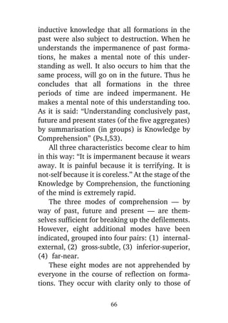 inductive knowledge that all formations in the
past were also subject to destruction. When he
understands the impermanence of past formations, he makes a mental note of this understanding as well. It also occurs to him that the
same process, will go on in the future. Thus he
concludes that all formations in the three
periods of time are indeed impermanent. He
makes a mental note of this understanding too.
As it is said: “Understanding conclusively past,
future and present states (of the five aggregates)
by summarisation (in groups) is Knowledge by
Comprehension” (Ps.I,53).
All three characteristics become clear to him
in this way: “It is impermanent because it wears
away. It is painful because it is terrifying. It is
not-self because it is coreless.” At the stage of the
Knowledge by Comprehension, the functioning
of the mind is extremely rapid.
The three modes of comprehension — by
way of past, future and present — are themselves sufficient for breaking up the defilements.
However, eight additional modes have been
indicated, grouped into four pairs: (1) internalexternal, (2) gross-subtle, (3) inferior-superior,
(4) far-near.
These eight modes are not apprehended by
everyone in the course of reflection on formations. They occur with clarity only to those of
66

 