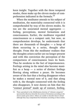 keen insight. Together with the three temporal
modes, these make up the eleven modes of comprehension indicated in the formula.15
When the meditator attends to his subject of
meditation, the materiality connected with it is
comprehended by way of the eleven modes. So
too are the associated mental aggregates —
feeling, perceptions, mental formations and
consciousness. Earlier, the meditator regarded
consciousness as a compact unit, but now, as
comprehension develops, he understands that
there are thousands of thoughts — a heap of
them occurring in a series, thought after
thought. From this the meditator realizes that
the thoughts arisen earlier are no longer present
and with this conviction the perception of the
compactness of consciousness loses its basis.
Thus he awakens to the fact of impermanence.
Feelings arising in the mind also become manifest as a heap — a series of distinct feelings
flowing along without a pause. He becomes
aware of the fact that a feeling disappears when
he makes a mental note of it, and that along
with it, the thought connected with the feeling
also disappears. It now dawns on him that the
“contact pentad” made up of contact, feeling,
15.

Those specialized in the Abhidhamma doctrine of “ultimate categories”
(paramattha-dhamma) describe the section of formations according to the
eleven modes given above. Others are unable to describe them in detail
although they may comprehend the formations according to those modes.

67

 