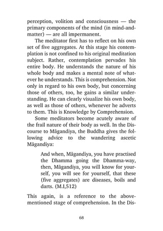 perception, volition and consciousness — the
primary components of the mind (in mind-andmatter) — are all impermanent.
The meditator first has to reflect on his own
set of five aggregates. At this stage his contemplation is not confined to his original meditation
subject. Rather, contemplation pervades his
entire body. He understands the nature of his
whole body and makes a mental note of whatever he understands. This is comprehension. Not
only in regard to his own body, but concerning
those of others, too, he gains a similar understanding. He can clearly visualize his own body,
as well as those of others, whenever he adverts
to them. This is Knowledge by Comprehension.
Some meditators become acutely aware of
the frail nature of their body as well. In the Discourse to Màgandiya, the Buddha gives the following advice to the wandering ascetic
Màgandiya:
And when, Màgandiya, you have practised
the Dhamma going the Dhamma-way,
then, Màgandiya, you will know for yourself, you will see for yourself, that these
(five aggregates) are diseases, boils and
darts. (M.I,512)
This again, is a reference to the abovementioned stage of comprehension. In the Dis68

 