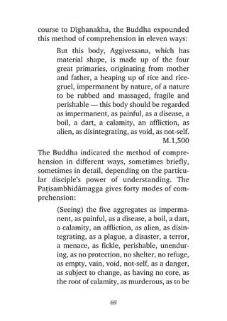 course to Dãghanakha, the Buddha expounded
this method of comprehension in eleven ways:
But this body, Aggivessana, which has
material shape, is made up of the four
great primaries, originating from mother
and father, a heaping up of rice and ricegruel, impermanent by nature, of a nature
to be rubbed and massaged, fragile and
perishable — this body should be regarded
as impermanent, as painful, as a disease, a
boil, a dart, a calamity, an affliction, as
alien, as disintegrating, as void, as not-self.
M.1,500
The Buddha indicated the method of comprehension in different ways, sometimes briefly,
sometimes in detail, depending on the particular disciple’s power of understanding. The
Pañisambhidàmagga gives forty modes of comprehension:
(Seeing) the five aggregates as impermanent, as painful, as a disease, a boil, a dart,
a calamity, an affliction, as alien, as disintegrating, as a plague, a disaster, a terror,
a menace, as fickle, perishable, unenduring, as no protection, no shelter, no refuge,
as empty, vain, void, not-self, as a danger,
as subject to change, as having no core, as
the root of calamity, as murderous, as to be
69

 