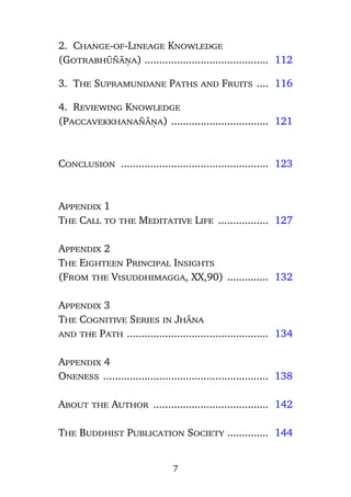 2. Change-of-Lineage Knowledge
(Gotrabhå¤àõa) .......................................... 112
3. The Supramundane Paths and Fruits .... 116
4. Reviewing Knowledge
(Paccavekkhana¤àõa) ................................. 121

Conclusion .................................................. 123

Appendix 1
The Call to the Meditative Life ................. 127
Appendix 2
The Eighteen Principal Insights
(From the Visuddhimagga, XX,90) .............. 132
Appendix 3
The Cognitive Series in Jhàna
and the Path ................................................ 134
Appendix 4
Oneness ........................................................ 138
About the Author ....................................... 142
The Buddhist Publication Society .............. 144

7

 
