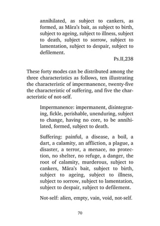 annihilated, as subject to cankers, as
formed, as Màra’s bait, as subject to birth,
subject to ageing, subject to illness, subject
to death, subject to sorrow, subject to
lamentation, subject to despair, subject to
defilement.
Ps.II,238
These forty modes can be distributed among the
three characteristics as follows, ten illustrating
the characteristic of impermanence, twenty-five
the characteristic of suffering, and five the characteristic of not-self.
Impermanence: impermanent, disintegrating, fickle, perishable, unenduring, subject
to change, having no core, to be annihilated, formed, subject to death.
Suffering: painful, a disease, a boil, a
dart, a calamity, an affliction, a plague, a
disaster, a terror, a menace, no protection, no shelter, no refuge, a danger, the
root of calamity, murderous, subject to
cankers, Màra’s bait, subject to birth,
subject to ageing, subject to illness,
subject to sorrow, subject to lamentation,
subject to despair, subject to defilement.
Not-self: alien, empty, vain, void, not-self.
70

 