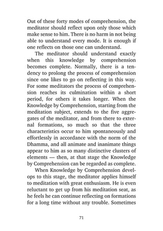 Out of these forty modes of comprehension, the
meditator should reflect upon only those which
make sense to him. There is no harm in not being
able to understand every mode. It is enough if
one reflects on those one can understand.
The meditator should understand exactly
when this knowledge by comprehension
becomes complete. Normally, there is a tendency to prolong the process of comprehension
since one likes to go on reflecting in this way.
For some meditators the process of comprehension reaches its culmination within a short
period, for others it takes longer. When the
Knowledge by Comprehension, starting from the
meditation subject, extends to the five aggregates of the meditator, and from there to external formations, so much so that the three
characteristics occur to him spontaneously and
effortlessly in accordance with the norm of the
Dhamma, and all animate and inanimate things
appear to him as so many distinctive clusters of
elements — then, at that stage the Knowledge
by Comprehension can be regarded as complete.
When Knowledge by Comprehension develops to this stage, the meditator applies himself
to meditation with great enthusiasm. He is even
reluctant to get up from his meditation seat, as
he feels he can continue reflecting on formations
for a long time without any trouble. Sometimes
71

 