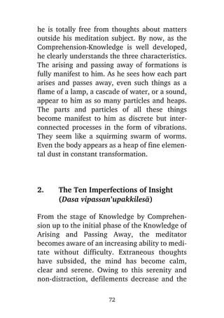 he is totally free from thoughts about matters
outside his meditation subject. By now, as the
Comprehension-Knowledge is well developed,
he clearly understands the three characteristics.
The arising and passing away of formations is
fully manifest to him. As he sees how each part
arises and passes away, even such things as a
flame of a lamp, a cascade of water, or a sound,
appear to him as so many particles and heaps.
The parts and particles of all these things
become manifest to him as discrete but interconnected processes in the form of vibrations.
They seem like a squirming swarm of worms.
Even the body appears as a heap of fine elemental dust in constant transformation.

2.

The Ten Imperfections of Insight
(Dasa vipassan’upakkilesà)

From the stage of Knowledge by Comprehension up to the initial phase of the Knowledge of
Arising and Passing Away, the meditator
becomes aware of an increasing ability to meditate without difficulty. Extraneous thoughts
have subsided, the mind has become calm,
clear and serene. Owing to this serenity and
non-distraction, defilements decrease and the
72

 