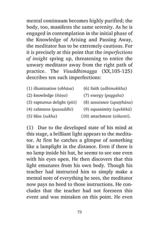 mental continuum becomes highly purified; the
body, too, manifests the same serenity. As he is
engaged in contemplation in the initial phase of
the Knowledge of Arising and Passing Away,
the meditator has to be extremely cautious. For
it is precisely at this point that the imperfections
of insight spring up, threatening to entice the
unwary meditator away from the right path of
practice. The Visuddhimagga (XX,105-125)
describes ten such imperfections:
(1) illumination (obhàsa)

(6) faith (adhimokkha)

(2) knowledge (¤àõa)

(7) energy (paggaha)

(3) rapturous delight (pãti)

(8) assurance (upaññhàna)

(4) calmness (passaddhi)

(9) equanimity (upekkhà)

(5) bliss (sukha)

(10) attachment (nikanti).

(1) Due to the developed state of his mind at
this stage, a brilliant light appears to the meditator. At first he catches a glimpse of something
like a lamplight in the distance. Even if there is
no lamp inside his hut, he seems to see one even
with his eyes open. He then discovers that this
light emanates from his own body. Though his
teacher had instructed him to simply make a
mental note of everything he sees, the meditator
now pays no heed to those instructions. He concludes that the teacher had not foreseen this
event and was mistaken on this point. He even
73

 