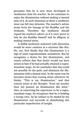 presumes that he is now more developed in
meditation than his teacher. So he continues to
enjoy the illumination without making a mental
note of it. In such situations as these a meditator
must not fall into delusion. The teacher’s advice
stems from the lineage of the Buddha and the
Arahants. Therefore the meditator should
regard his teacher’s advice as if it were given to
him by the Buddha himself and be diligent in
making mental notes.
A skilful meditator endowed with discretion
would be more cautious in a situation like this.
He, too, first thinks that this illumination is a
sign of some supramundane attainment. But he
recognizes a desire for this illumination, and
wisely reflects that that desire would not have
arisen in him if he had actually attained a supramundane stage. So he concludes that this could
not possibly be the path, and dismisses the illumination with a mental note. In the same way he
becomes aware that craving arises whenever he
thinks: “This is my illumination,” and that
conceit arises at the thought: “Even my teacher
does not possess an illumination like mine.”
Also, in conceiving his experience to be a supramundane stage, he recognizes that he is holding
a wrong view. So he refuses to be misled by the
illumination and succeeds in abandoning this
particular imperfection of insight.
74

 