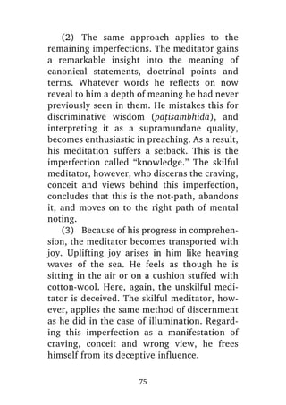 (2) The same approach applies to the
remaining imperfections. The meditator gains
a remarkable insight into the meaning of
canonical statements, doctrinal points and
terms. Whatever words he reflects on now
reveal to him a depth of meaning he had never
previously seen in them. He mistakes this for
discriminative wisdom (pañisambhidà), and
interpreting it as a supramundane quality,
becomes enthusiastic in preaching. As a result,
his meditation suffers a setback. This is the
imperfection called “knowledge.” The skilful
meditator, however, who discerns the craving,
conceit and views behind this imperfection,
concludes that this is the not-path, abandons
it, and moves on to the right path of mental
noting.
(3) Because of his progress in comprehension, the meditator becomes transported with
joy. Uplifting joy arises in him like heaving
waves of the sea. He feels as though he is
sitting in the air or on a cushion stuffed with
cotton-wool. Here, again, the unskilful meditator is deceived. The skilful meditator, however, applies the same method of discernment
as he did in the case of illumination. Regarding this imperfection as a manifestation of
craving, conceit and wrong view, he frees
himself from its deceptive influence.
75

 