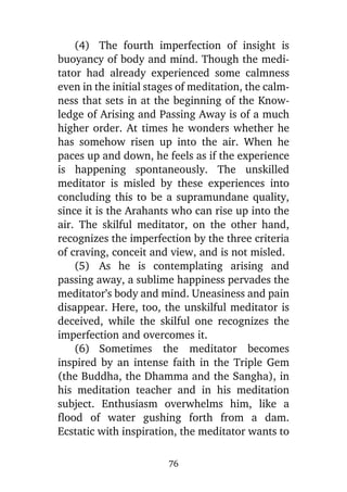 (4) The fourth imperfection of insight is
buoyancy of body and mind. Though the meditator had already experienced some calmness
even in the initial stages of meditation, the calmness that sets in at the beginning of the Knowledge of Arising and Passing Away is of a much
higher order. At times he wonders whether he
has somehow risen up into the air. When he
paces up and down, he feels as if the experience
is happening spontaneously. The unskilled
meditator is misled by these experiences into
concluding this to be a supramundane quality,
since it is the Arahants who can rise up into the
air. The skilful meditator, on the other hand,
recognizes the imperfection by the three criteria
of craving, conceit and view, and is not misled.
(5) As he is contemplating arising and
passing away, a sublime happiness pervades the
meditator’s body and mind. Uneasiness and pain
disappear. Here, too, the unskilful meditator is
deceived, while the skilful one recognizes the
imperfection and overcomes it.
(6) Sometimes the meditator becomes
inspired by an intense faith in the Triple Gem
(the Buddha, the Dhamma and the Sangha), in
his meditation teacher and in his meditation
subject. Enthusiasm overwhelms him, like a
flood of water gushing forth from a dam.
Ecstatic with inspiration, the meditator wants to
76

 
