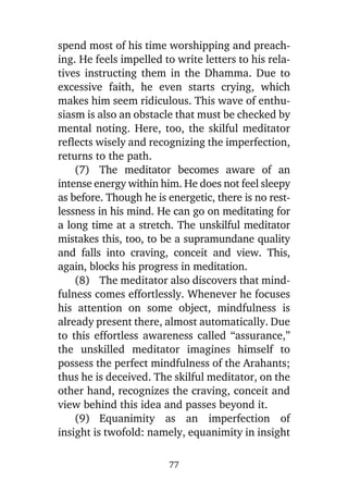 spend most of his time worshipping and preaching. He feels impelled to write letters to his relatives instructing them in the Dhamma. Due to
excessive faith, he even starts crying, which
makes him seem ridiculous. This wave of enthusiasm is also an obstacle that must be checked by
mental noting. Here, too, the skilful meditator
reflects wisely and recognizing the imperfection,
returns to the path.
(7) The meditator becomes aware of an
intense energy within him. He does not feel sleepy
as before. Though he is energetic, there is no restlessness in his mind. He can go on meditating for
a long time at a stretch. The unskilful meditator
mistakes this, too, to be a supramundane quality
and falls into craving, conceit and view. This,
again, blocks his progress in meditation.
(8) The meditator also discovers that mindfulness comes effortlessly. Whenever he focuses
his attention on some object, mindfulness is
already present there, almost automatically. Due
to this effortless awareness called “assurance,”
the unskilled meditator imagines himself to
possess the perfect mindfulness of the Arahants;
thus he is deceived. The skilful meditator, on the
other hand, recognizes the craving, conceit and
view behind this idea and passes beyond it.
(9) Equanimity as an imperfection of
insight is twofold: namely, equanimity in insight
77

 