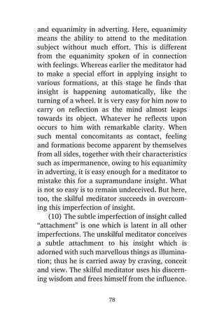 and equanimity in adverting. Here, equanimity
means the ability to attend to the meditation
subject without much effort. This is different
from the equanimity spoken of in connection
with feelings. Whereas earlier the meditator had
to make a special effort in applying insight to
various formations, at this stage he finds that
insight is happening automatically, like the
turning of a wheel. It is very easy for him now to
carry on reflection as the mind almost leaps
towards its object. Whatever he reflects upon
occurs to him with remarkable clarity. When
such mental concomitants as contact, feeling
and formations become apparent by themselves
from all sides, together with their characteristics
such as impermanence, owing to his equanimity
in adverting, it is easy enough for a meditator to
mistake this for a supramundane insight. What
is not so easy is to remain undeceived. But here,
too, the skilful meditator succeeds in overcoming this imperfection of insight.
(10) The subtle imperfection of insight called
“attachment” is one which is latent in all other
imperfections. The unskilful meditator conceives
a subtle attachment to his insight which is
adorned with such marvellous things as illumination; thus he is carried away by craving, conceit
and view. The skilful meditator uses his discerning wisdom and frees himself from the influence.
78

 