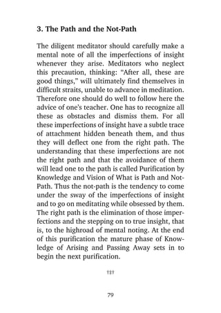 3. The Path and the Not-Path
The diligent meditator should carefully make a
mental note of all the imperfections of insight
whenever they arise. Meditators who neglect
this precaution, thinking: “After all, these are
good things,” will ultimately find themselves in
difficult straits, unable to advance in meditation.
Therefore one should do well to follow here the
advice of one’s teacher. One has to recognize all
these as obstacles and dismiss them. For all
these imperfections of insight have a subtle trace
of attachment hidden beneath them, and thus
they will deflect one from the right path. The
understanding that these imperfections are not
the right path and that the avoidance of them
will lead one to the path is called Purification by
Knowledge and Vision of What is Path and NotPath. Thus the not-path is the tendency to come
under the sway of the imperfections of insight
and to go on meditating while obsessed by them.
The right path is the elimination of those imperfections and the stepping on to true insight, that
is, to the highroad of mental noting. At the end
of this purification the mature phase of Knowledge of Arising and Passing Away sets in to
begin the next purification.
†‡†

79

 