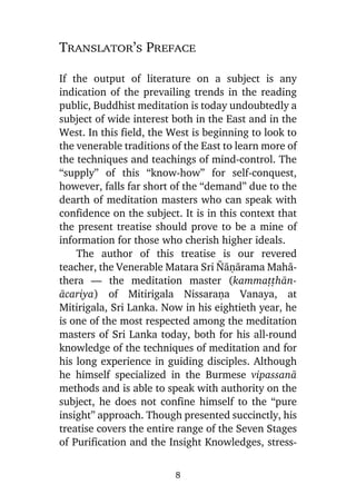 Translator’s Preface
If the output of literature on a subject is any
indication of the prevailing trends in the reading
public, Buddhist meditation is today undoubtedly a
subject of wide interest both in the East and in the
West. In this field, the West is beginning to look to
the venerable traditions of the East to learn more of
the techniques and teachings of mind-control. The
“supply” of this “know-how” for self-conquest,
however, falls far short of the “demand” due to the
dearth of meditation masters who can speak with
confidence on the subject. It is in this context that
the present treatise should prove to be a mine of
information for those who cherish higher ideals.
The author of this treatise is our revered
teacher, the Venerable Matara Sri ¥àõàrama Mahàthera — the meditation master (kammaññhànàcariya) of Mitirigala Nissaraõa Vanaya, at
Mitirigala, Sri Lanka. Now in his eightieth year, he
is one of the most respected among the meditation
masters of Sri Lanka today, both for his all-round
knowledge of the techniques of meditation and for
his long experience in guiding disciples. Although
he himself specialized in the Burmese vipassanà
methods and is able to speak with authority on the
subject, he does not confine himself to the “pure
insight” approach. Though presented succinctly, his
treatise covers the entire range of the Seven Stages
of Purification and the Insight Knowledges, stress8

 