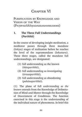 Chapter VI
Purification by Knowledge and
Vision of the Way
(Pañipadà¤àõadassanavisuddhi)
1.

The Three Full Understandings
(Pari¤¤à)

In the course of developing insight meditation, a
meditator passes through three mundane
(lokiya) stages of realization before he reaches
the level of the supramundane (lokuttara).
These three stages, called the mundane full
understandings, are designated:
(1) full understanding as the known
(¤àtapari¤¤à),
(2) full understanding as investigating
(tiraõapari¤¤à),
(3) full understanding as abandoning
(pahànapari¤¤à).
(1) The plane of full understanding as the
known extends from the Knowledge of Delimitation of Mind-and-Matter through the Knowledge
of Discernment of Conditions. The function
exercised in this stage is the understanding of
the individual nature of phenomena. In brief this
80

 
