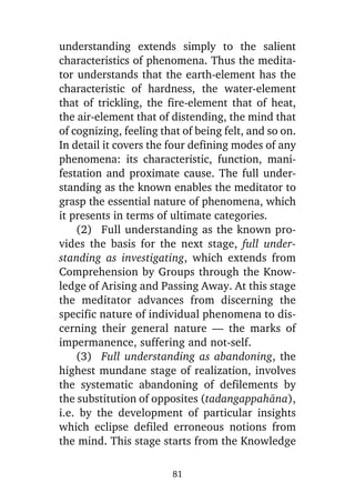 understanding extends simply to the salient
characteristics of phenomena. Thus the meditator understands that the earth-element has the
characteristic of hardness, the water-element
that of trickling, the fire-element that of heat,
the air-element that of distending, the mind that
of cognizing, feeling that of being felt, and so on.
In detail it covers the four defining modes of any
phenomena: its characteristic, function, manifestation and proximate cause. The full understanding as the known enables the meditator to
grasp the essential nature of phenomena, which
it presents in terms of ultimate categories.
(2) Full understanding as the known provides the basis for the next stage, full understanding as investigating, which extends from
Comprehension by Groups through the Knowledge of Arising and Passing Away. At this stage
the meditator advances from discerning the
specific nature of individual phenomena to discerning their general nature — the marks of
impermanence, suffering and not-self.
(3) Full understanding as abandoning, the
highest mundane stage of realization, involves
the systematic abandoning of defilements by
the substitution of opposites (tadangappahàna),
i.e. by the development of particular insights
which eclipse defiled erroneous notions from
the mind. This stage starts from the Knowledge
81

 