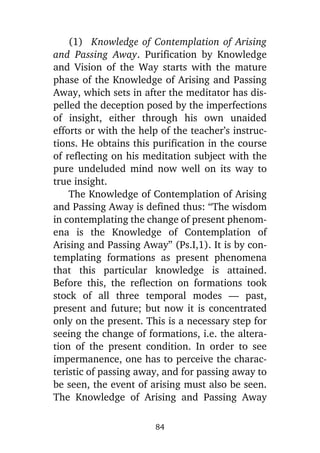 (1) Knowledge of Contemplation of Arising
and Passing Away. Purification by Knowledge
and Vision of the Way starts with the mature
phase of the Knowledge of Arising and Passing
Away, which sets in after the meditator has dispelled the deception posed by the imperfections
of insight, either through his own unaided
efforts or with the help of the teacher’s instructions. He obtains this purification in the course
of reflecting on his meditation subject with the
pure undeluded mind now well on its way to
true insight.
The Knowledge of Contemplation of Arising
and Passing Away is defined thus: “The wisdom
in contemplating the change of present phenomena is the Knowledge of Contemplation of
Arising and Passing Away” (Ps.I,1). It is by contemplating formations as present phenomena
that this particular knowledge is attained.
Before this, the reflection on formations took
stock of all three temporal modes — past,
present and future; but now it is concentrated
only on the present. This is a necessary step for
seeing the change of formations, i.e. the alteration of the present condition. In order to see
impermanence, one has to perceive the characteristic of passing away, and for passing away to
be seen, the event of arising must also be seen.
The Knowledge of Arising and Passing Away
84

 