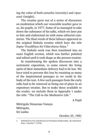 ing the value of both samatha (serenity) and vipassanà (insight).
The treatise grew out of a series of discourses
on meditation which our venerable teacher gave to
us, his pupils, in 1977. Some of us managed to take
down the substance of his talks, which we later put
to him and elaborated on with some editorial comments. The final result of these labours appeared as
the original Sinhala treatise which bore the title
Sapta Visuddhiya-hà-Vidarshana-¤àõa.1
The Sinhala work was then translated into an
exact English version, which was further polished
and edited until it took shape as the present treatise.
In transforming the spoken discourses into a
systematic exposition, to some extent the living
spirit of their immediate delivery had to be lost. We
have tried to prevent this loss by retaining as many
of the inspirational passages as we could in the
body of the text. A few such passages from the early
talks had to be removed as being out of place in an
expository treatise. But to make these available to
the reader, we include them in Appendix 1 under
the title: “The Call to the Meditative Life.”
A Pupil

Mitirigala Nissaraõa Vanaya
Mitirigala,
Sri Lanka
October 25, 1981
1.

Published for free distribution by Premadasa Kodituvakku, 38, Rosemead
Place, Colombo 7 (1978).

9

 