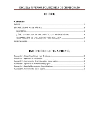 ESCUELA SUPERIOR POLITECNICA DE CHIMBORAZO

INDICE
Contenido
INDICE ......................................................................................................................................... 2
ENCABEZADO Y PIE DE PÁGINA .......................................................................................... 3
CONCEPTO.............................................................................................................................. 3
¿CÓMO INSERTAMOS EN ENCABEZADO O EL PIE DE PÁGINA? ............................... 3
HERRAMIENTAS DE ENCABEZADO Y PIE DE PÁGINA ................................................ 4
BIBLIOGRAFIA: ......................................................................................................................... 7

INDICE DE ILUSTRACIONES
Ilustración 1. Grupo Encabezado y pie de página ......................................................................... 3
Ilustración 2. Opciones de encabezado ......................................................................................... 3
Ilustración 3. Herramientas de encabezado y pie de página ........................................................ 4
Ilustración 4. Opciones de numeración de página ........................................................................ 5
Ilustración 5. Pestaña Herramientas, Grupo Opciones .................................................................. 5
Ilustración 6. Herramientas pie de página .................................................................................... 6

 