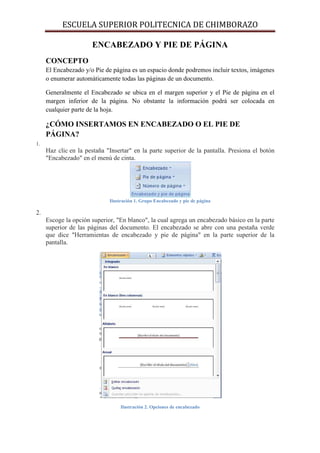 ESCUELA SUPERIOR POLITECNICA DE CHIMBORAZO
ENCABEZADO Y PIE DE PÁGINA
CONCEPTO
El Encabezado y/o Pie de página es un espacio donde podremos incluir textos, imágenes
o enumerar automáticamente todas las páginas de un documento.
Generalmente el Encabezado se ubica en el margen superior y el Pie de página en el
margen inferior de la página. No obstante la información podrá ser colocada en
cualquier parte de la hoja.

¿CÓMO INSERTAMOS EN ENCABEZADO O EL PIE DE
PÁGINA?
1.

Haz clic en la pestaña "Insertar" en la parte superior de la pantalla. Presiona el botón
"Encabezado" en el menú de cinta.

Ilustración 1. Grupo Encabezado y pie de página

2.
Escoge la opción superior, "En blanco", la cual agrega un encabezado básico en la parte
superior de las páginas del documento. El encabezado se abre con una pestaña verde
que dice "Herramientas de encabezado y pie de página" en la parte superior de la
pantalla.

Ilustración 2. Opciones de encabezado

 