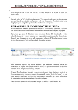 ESCUELA SUPERIOR POLITECNICA DE CHIMBORAZO
3.
Ingresa el texto que deseas que aparezca en cada página en la sección de texto del
encabezado.
4.
Haz clic sobre la "X" roja del menú de cinta, "Cerrar encabezado y pie de página", para
cerrar el área de entrada del encabezado y volver al documento. Desplázate a través de
las páginas para comprobar que todos los encabezados son iguales.

HERRAMIENTAS DE ENCABEZADO Y PIE DE PÁGINA
Mientras tenemos activa la opción de Encabezado y Pie de página, podremos visualizar
una nueva cinta de opciones llamada: Herramientas para Encabezado y Pie de página.
Recuerden que con el Tabulador nos movemos dentro del Encabezado y Pie,
saltando: izquierda – centro – derecha para ingresar información en dichas alineaciones.
Es decir que si tenemos el cursor a la izquierda y pulsamos TAB, saltaremos al centro
del encabezado y otro TAB nos llevará a la alineación derecha.

Ilustración 3. Herramientas de encabezado y pie de página

Para enumerar páginas, hay varias opciones, que podremos curiosear dando clic
en Número de página. Por ejemplo ahora se incluye la opción de enumerar las páginas
también en los márgenes izquierdo y derecho.
Si en el Encabezado por ejemplo ponemos una imagen, luego digitamos un texto y
finalmente queremos enumerar, nos conviene elegir la opción “Posición Actual”, ya que
otras opciones nos borran los elementos que tengamos insertados para poner únicamente
la numeración en un orden de alineación predeterminado.
Otras opciones permitirán incluir fecha, imagen de archivo o prediseñadas, etc.

 