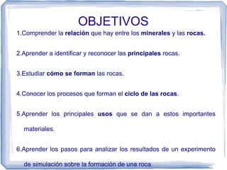 OBJETIVOS
1.Comprender la relación que hay entre los minerales y las rocas.
2.Aprender a identificar y reconocer las principales rocas.
3.Estudiar cómo se forman las rocas.
4.Conocer los procesos que forman el ciclo de las rocas.
5.Aprender los principales usos que se dan a estos importantes
materiales.
6.Aprender los pasos para analizar los resultados de un experimento
de simulación sobre la formación de una roca.

 
