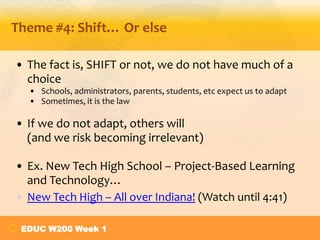 Theme #4: Shift… Or else
• The fact is, SHIFT or not, we do not have much of a
choice
• Schools, administrators, parents, students, etc expect us to adapt
• Sometimes, it is the law

• If we do not adapt, others will
(and we risk becoming irrelevant)
• Ex. New Tech High School – Project-Based Learning
and Technology…
• New Tech High – All over Indiana! (Watch until 4:41)
EDUC W200 Week 1

 