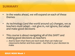 SUMMARY
•

In the weeks ahead, we will expand on each of these
themes

•

As technology (and the world around us) changes, we as
teachers must adapt – not give in, not ignore, but adapt
and make good decisions

•

This course is about navigating all of this SHIFT and
making good decisions as teachers
o And to learn that there are tech tools that can make our
classrooms better and lives easier – but that is your decision to
make
EDUC W200 Week 1

 