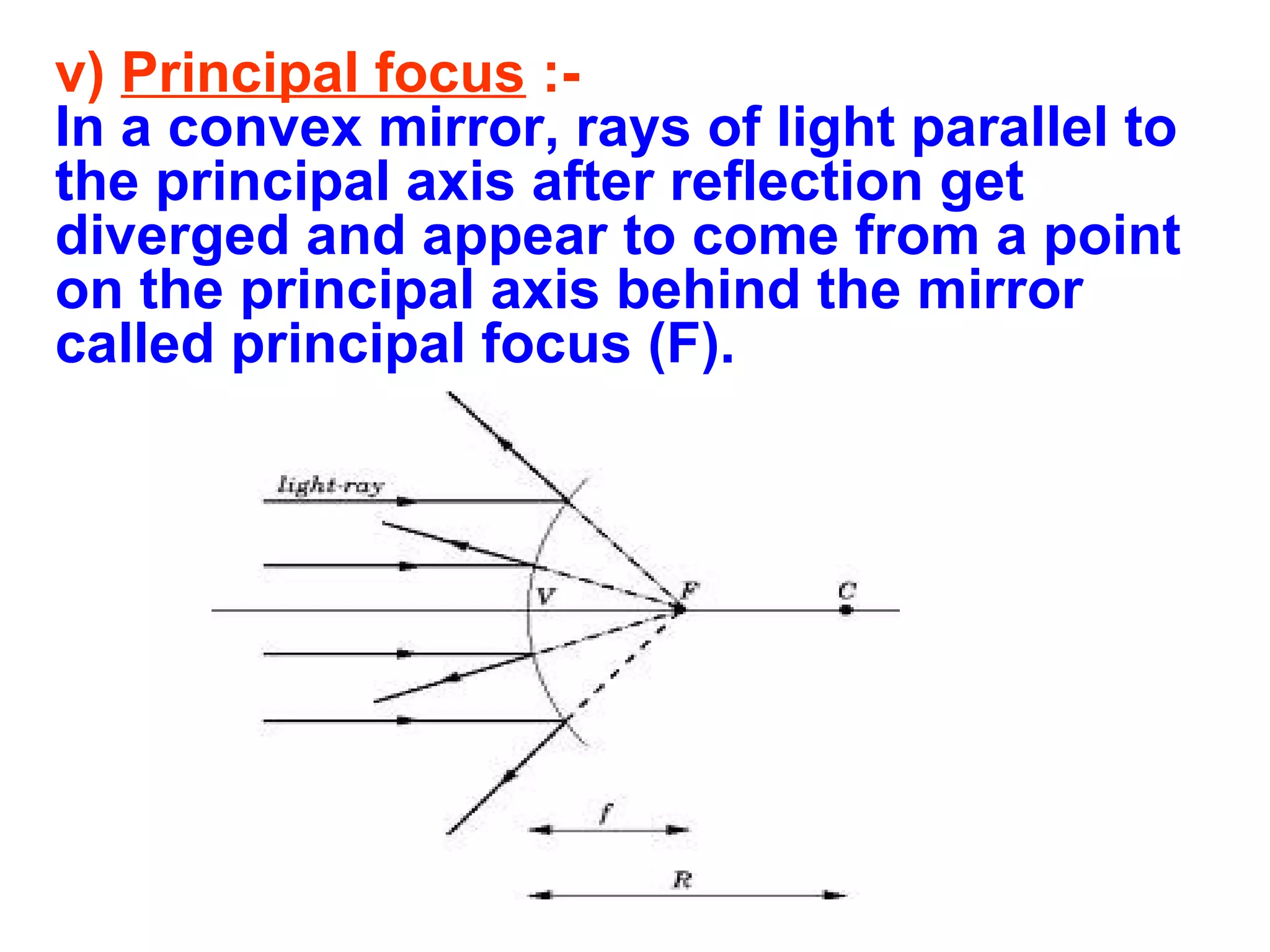 v) Principal focus :In a convex mirror, rays of light parallel to
the principal axis after reflection get
diverged and appear to come from a point
on the principal axis behind the mirror
called principal focus (F).

 