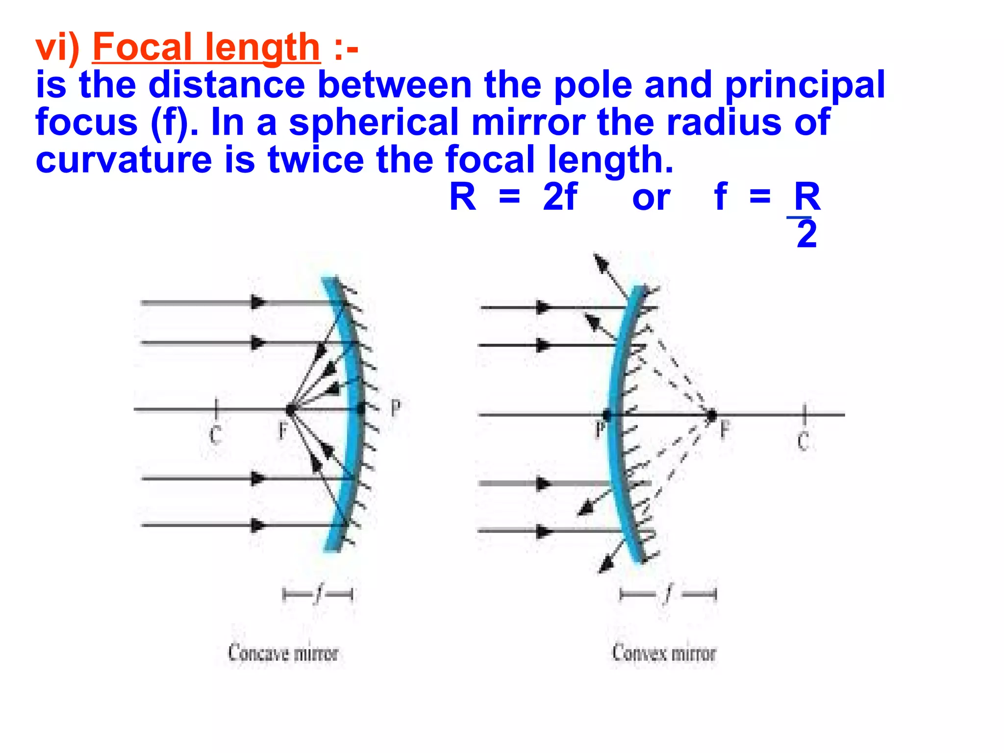 vi) Focal length :is the distance between the pole and principal
focus (f). In a spherical mirror the radius of
curvature is twice the focal length.
R = 2f or f = R
2

 