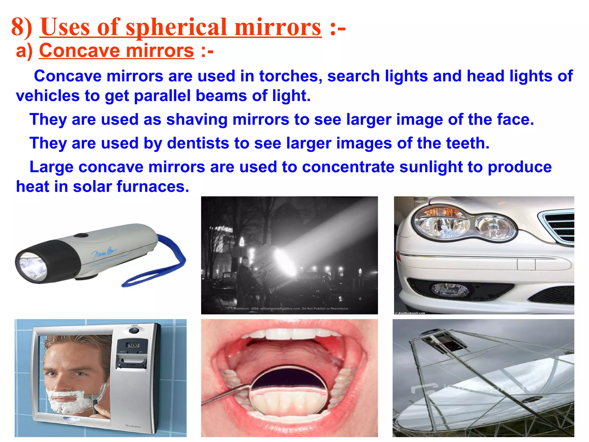 8) Uses of spherical mirrors :a) Concave mirrors :-

Concave mirrors are used in torches, search lights and head lights of
vehicles to get parallel beams of light.
They are used as shaving mirrors to see larger image of the face.
They are used by dentists to see larger images of the teeth.
Large concave mirrors are used to concentrate sunlight to produce
heat in solar furnaces.

 